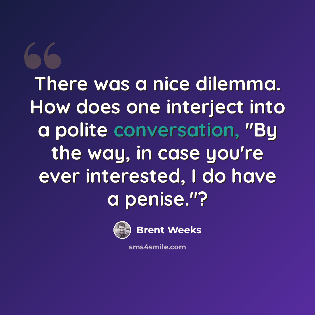 “There was a nice dilemma. How does one interject into a polite conversation, "By the way, in case you're ever interested, I do have a penise."?” quote by Brent Weeks