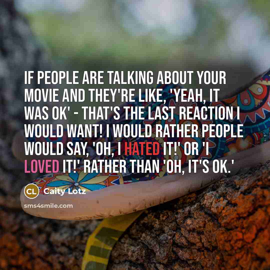 “If people are talking about your movie and they're like, 'Yeah, it was ok' - that's the last reaction I would want! I would rather people would say, 'Oh, I hated it!' or 'I loved it!' rather than 'Oh, it's ok.'” quote by Caity Lotz