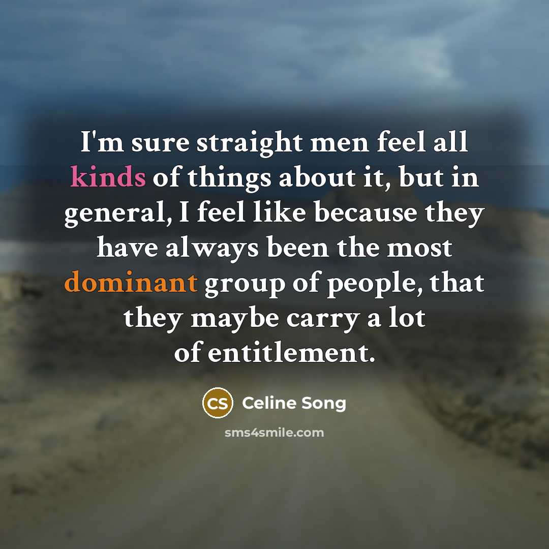 “I'm sure straight men feel all kinds of things about it, but in general, I feel like because they have always been the most dominant group of people, that they maybe carry a lot of entitlement.” quote by Celine Song