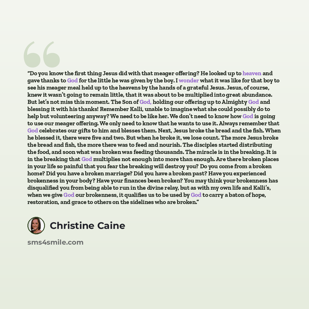 “Do you know the first thing Jesus did with that meager offering? He looked up to heaven and gave thanks to God for the little he was given by the boy. I wonder what it was like for that boy to see his meager meal held up to the heavens by the hands of a grateful Jesus. Jesus, of course, knew it…” quote by Christine Caine