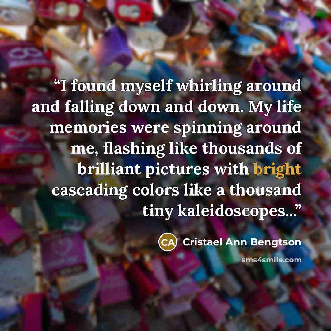 “I found myself whirling around and falling down and down. My life memories were spinning around me, flashing like thousands of brilliant pictures with bright cascading colors like a thousand tiny kaleidoscopes...” quote by Cristael Ann Bengtson