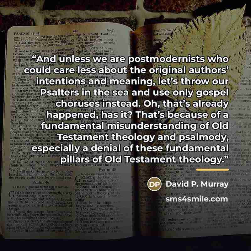 “And unless we are postmodernists who could care less about the original authors’ intentions and meaning, let’s throw our Psalters in the sea and use only gospel choruses instead. Oh, that’s already happened, has it? That’s because of a fundamental misunderstanding of Old Testament theology and…” quote by David P. Murray
