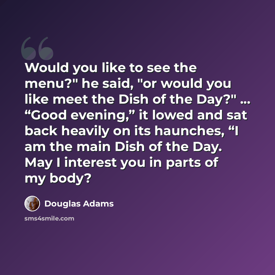 “Would you like to see the menu?" he said, "or would you like meet the Dish of the Day?" ... “Good evening,” it lowed and sat back heavily on its haunches, “I am the main Dish of the Day. May I interest you in parts of my body?” quote by Douglas Adams