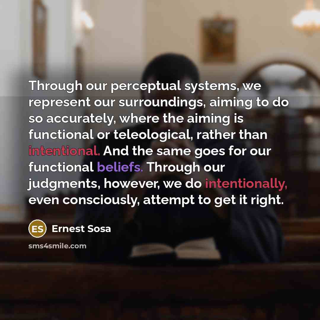 “Through our perceptual systems, we represent our surroundings, aiming to do so accurately, where the aiming is functional or teleological, rather than intentional. And the same goes for our functional beliefs. Through our judgments, however, we do intentionally, even consciously, attempt to get it…” quote by Ernest Sosa