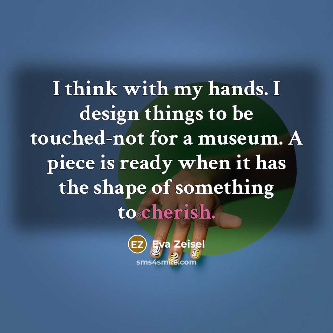 “I think with my hands. I design things to be touched-not for a museum. A piece is ready when it has the shape of something to cherish.” quote by Eva Zeisel