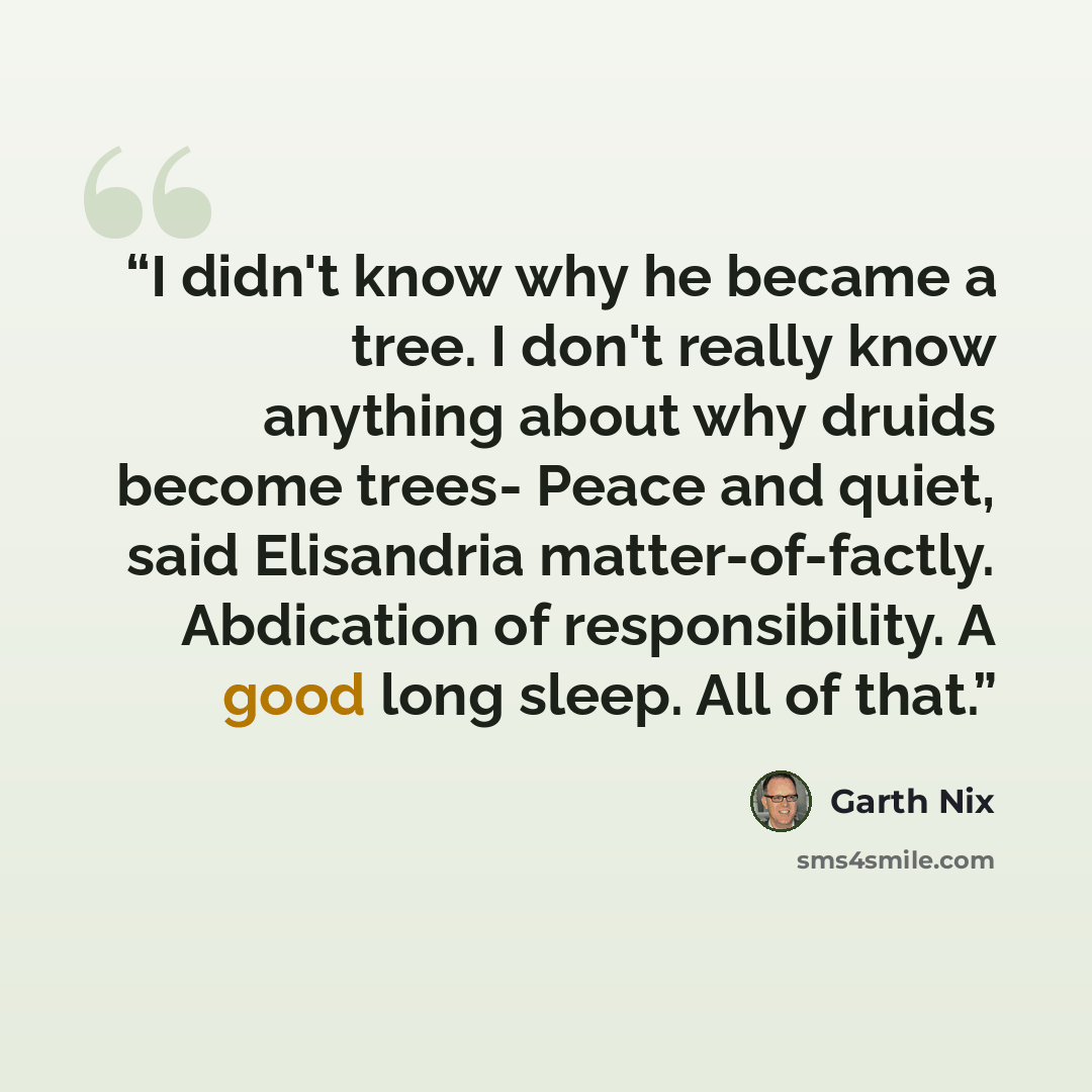 “I didn't know why he became a tree. I don't really know anything about why druids become trees- Peace and quiet, said Elisandria matter-of-factly. Abdication of responsibility. A good long sleep. All of that.” quote by Garth Nix