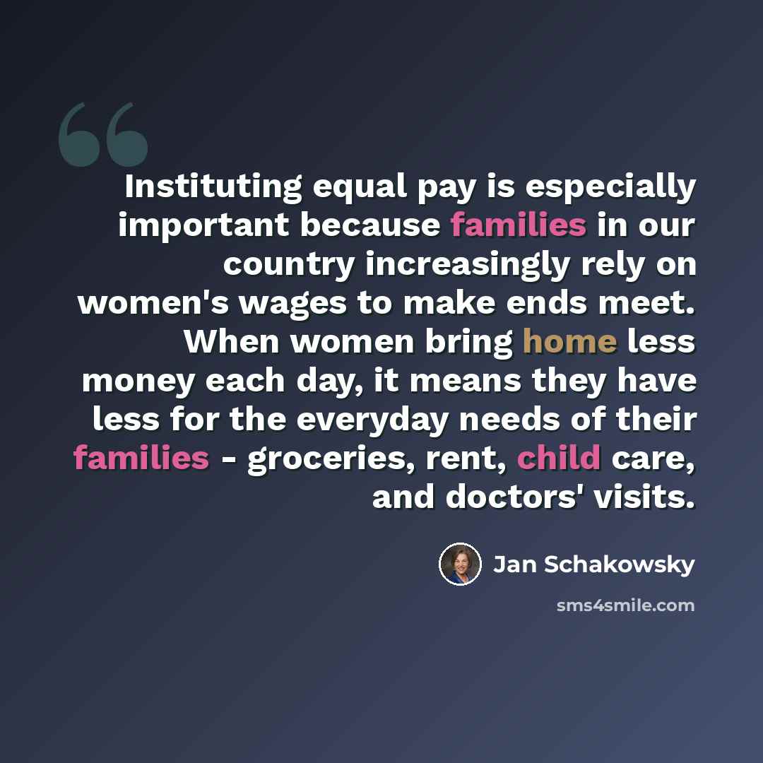“Instituting equal pay is especially important because families in our country increasingly rely on women's wages to make ends meet. When women bring home less money each day, it means they have less for the everyday needs of their families - groceries, rent, child care, and doctors' visits.” quote by Jan Schakowsky