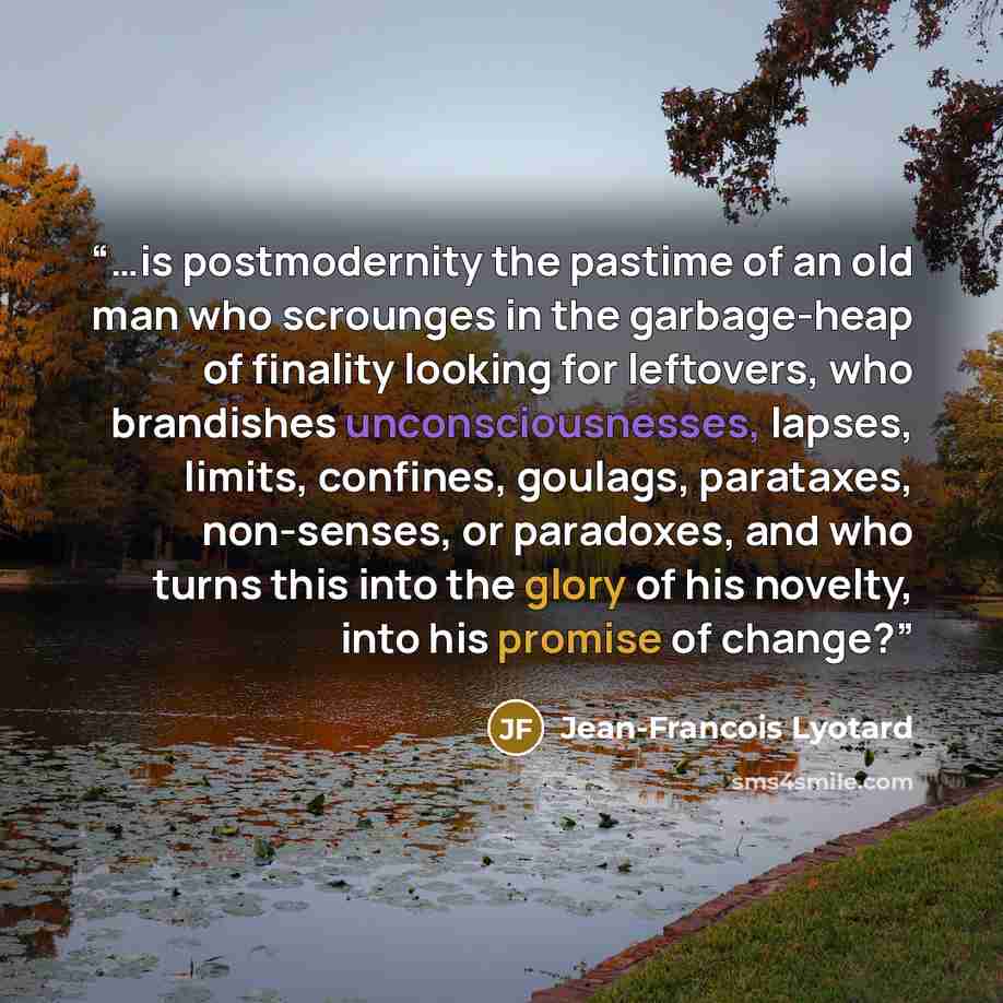 “…is postmodernity the pastime of an old man who scrounges in the garbage-heap of finality looking for leftovers, who brandishes unconsciousnesses, lapses, limits, confines, goulags, parataxes, non-senses, or paradoxes, and who turns this into the glory of his novelty, into his promise of change?” quote by Jean-François Lyotard
