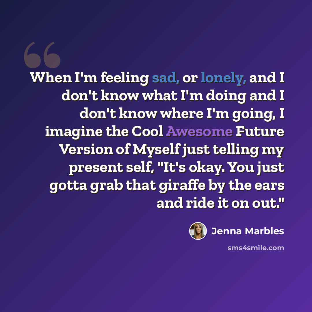 “When I'm feeling sad, or lonely, and I don't know what I'm doing and I don't know where I'm going, I imagine the Cool Awesome Future Version of Myself just telling my present self, "It's okay. You just gotta grab that giraffe by the ears and ride it on out."” quote by Jenna Marbles
