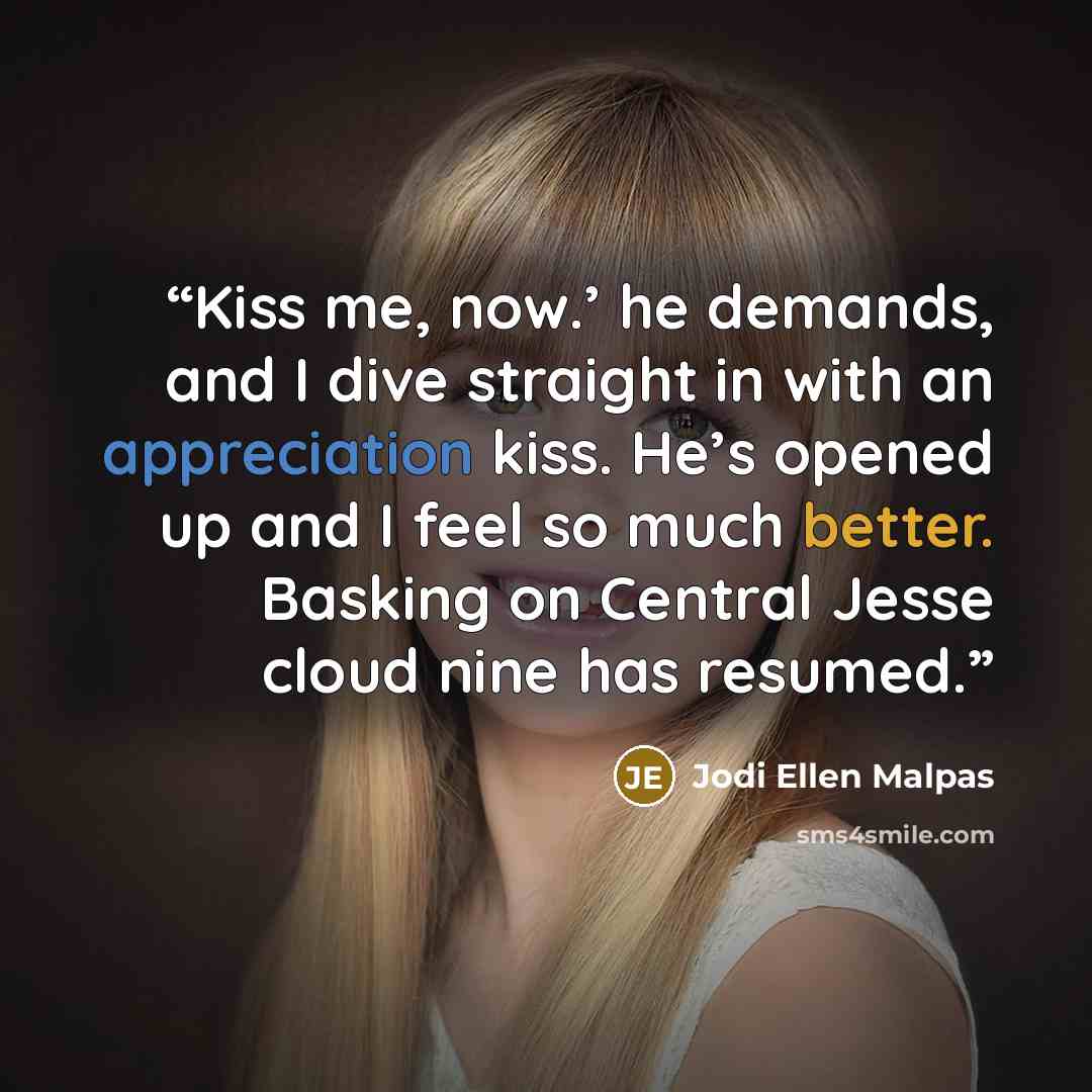 “Kiss me, now.’ he demands, and I dive straight in with an appreciation kiss. He’s opened up and I feel so much better. Basking on Central Jesse cloud nine has resumed.” quote by Jodi Ellen Malpas