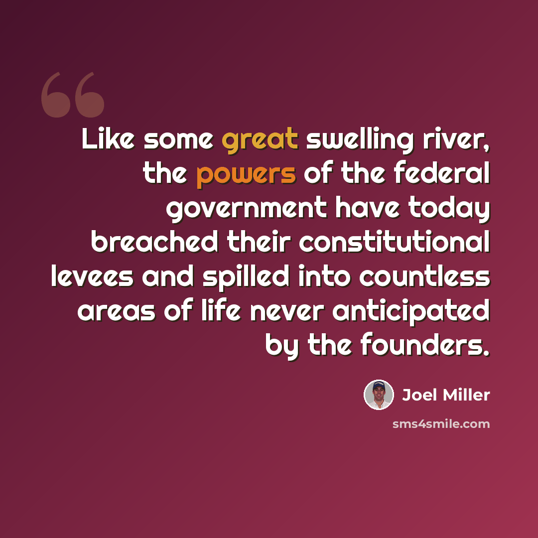“Like some great swelling river, the powers of the federal government have today breached their constitutional levees and spilled into countless areas of life never anticipated by the founders.” quote by Joel Miller