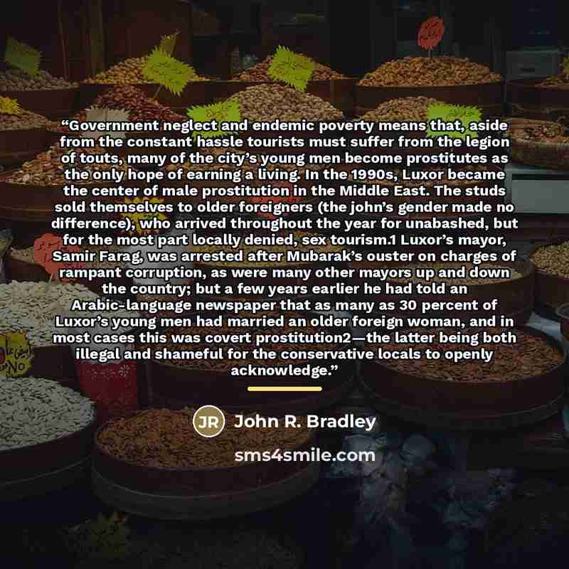 “Government neglect and endemic poverty means that, aside from the constant hassle tourists must suffer from the legion of touts, many of the city’s young men become prostitutes as the only hope of earning a living. In the 1990s, Luxor became the center of male prostitution in the Middle East. The…” quote by John R. Bradley