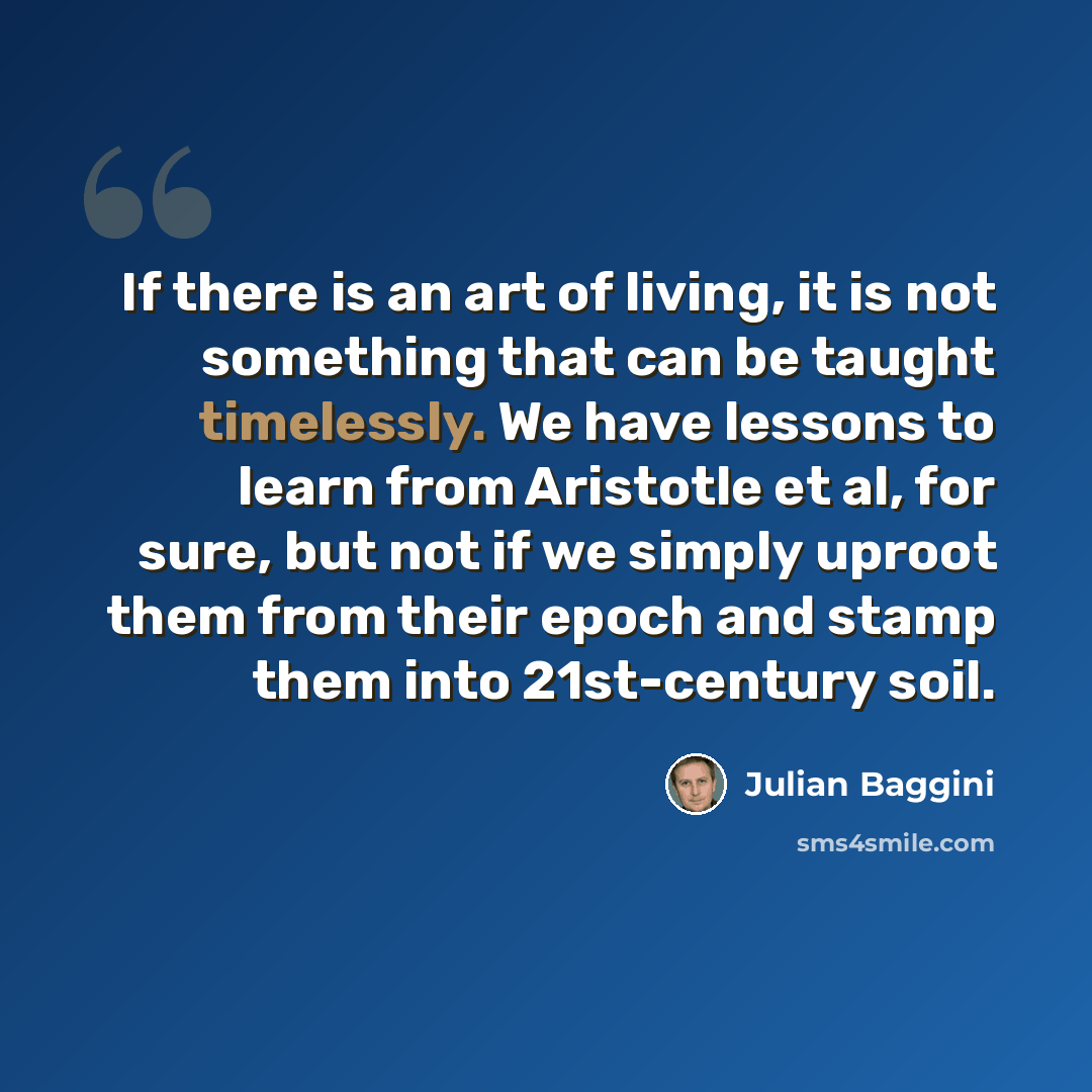 “If there is an art of living, it is not something that can be taught timelessly. We have lessons to learn from Aristotle et al, for sure, but not if we simply uproot them from their epoch and stamp them into 21st-century soil.” quote by Julian Baggini
