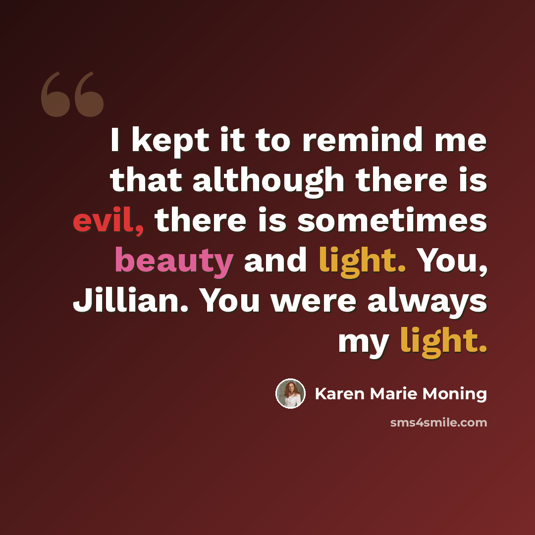 “I kept it to remind me that although there is evil, there is sometimes beauty and light. You, Jillian. You were always my light.” quote by Karen Marie Moning