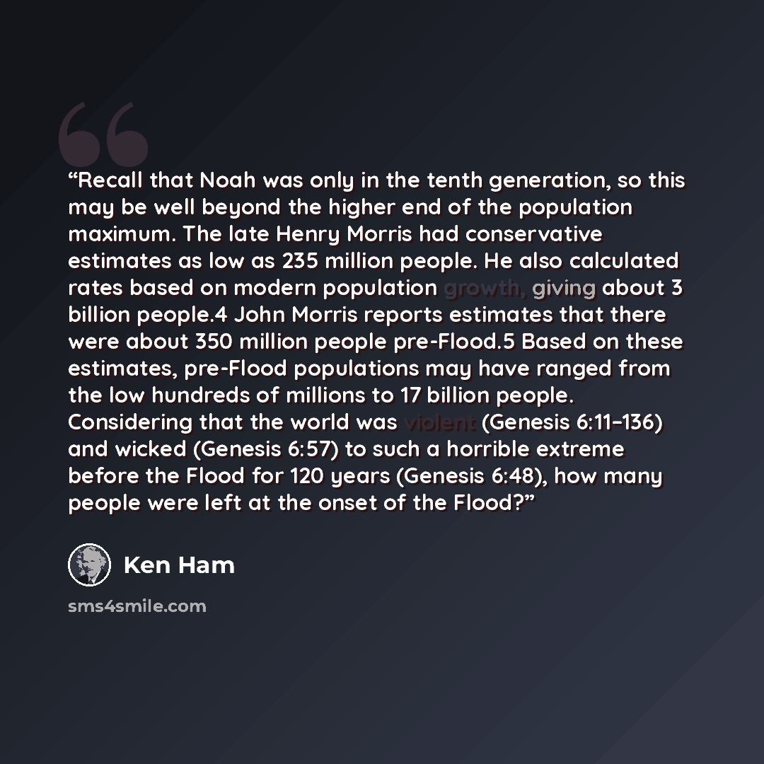 “Recall that Noah was only in the tenth generation, so this may be well beyond the higher end of the population maximum. The late Henry Morris had conservative estimates as low as 235 million people. He also calculated rates based on modern population growth, giving about 3 billion people.4 John…” quote by Ken Ham