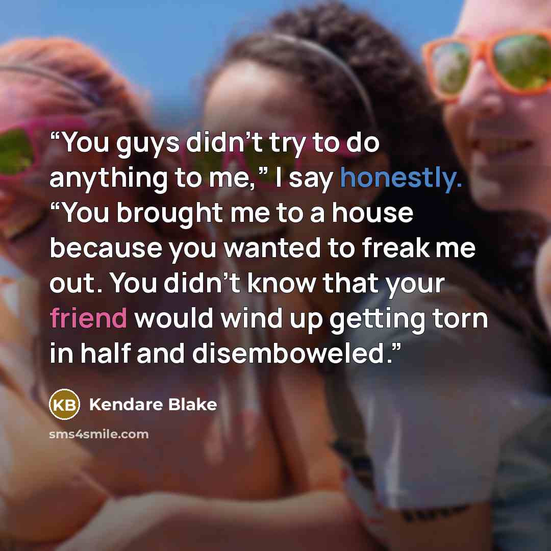 “You guys didn’t try to do anything to me,” I say honestly. “You brought me to a house because you wanted to freak me out. You didn’t know that your friend would wind up getting torn in half and disemboweled.” quote by Kendare Blake