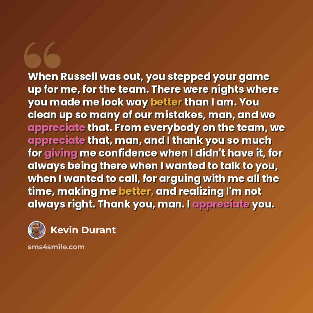“When Russell was out, you stepped your game up for me, for the team. There were nights where you made me look way better than I am. You clean up so many of our mistakes, man, and we appreciate that. From everybody on the team, we appreciate that, man, and I thank you so much for giving me…” quote by Kevin Durant