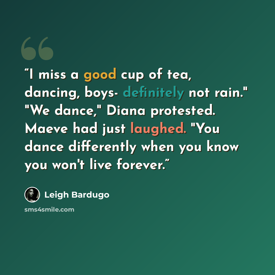 “I miss a good cup of tea, dancing, boys- definitely not rain." "We dance," Diana protested. Maeve had just laughed. "You dance differently when you know you won't live forever.” quote by Leigh Bardugo