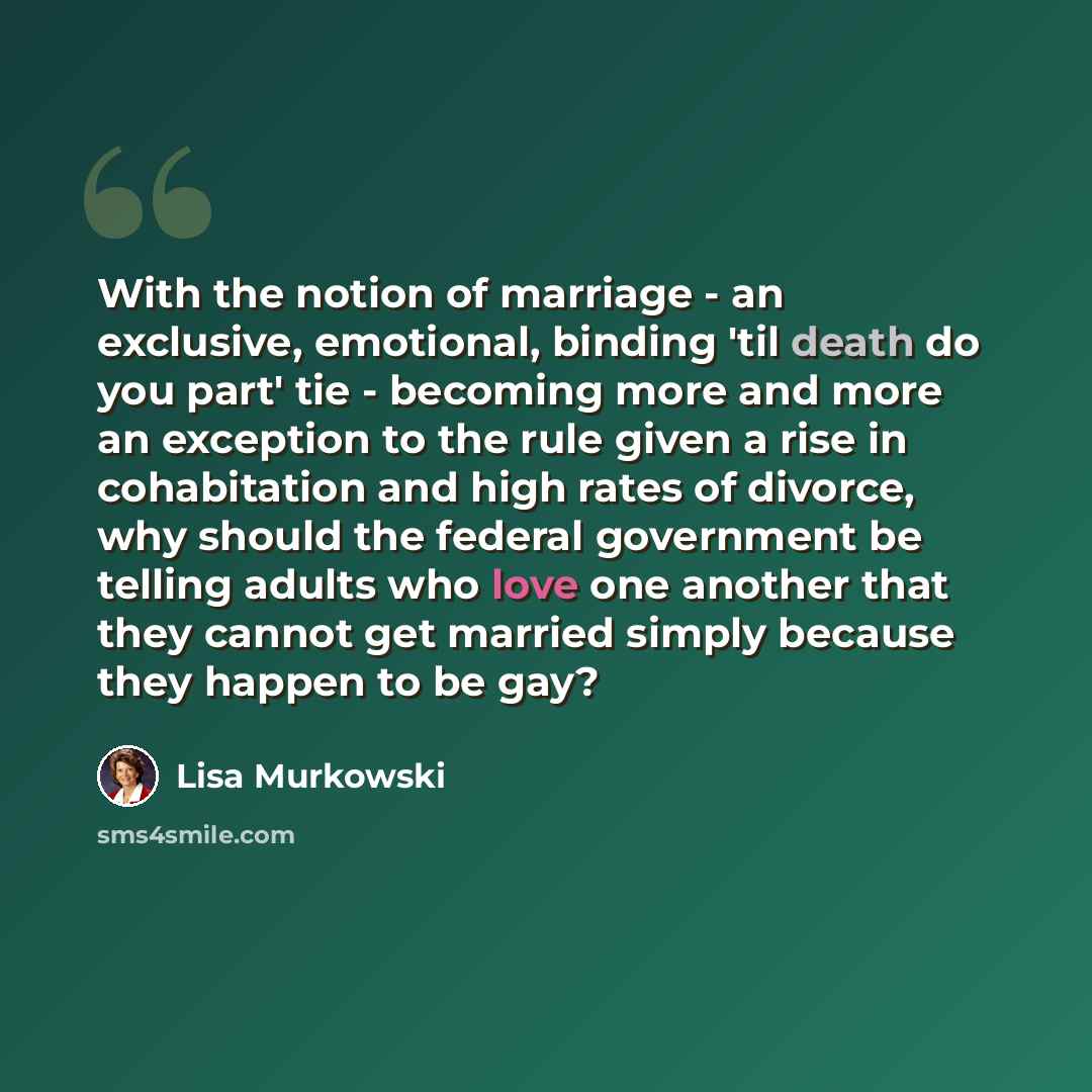 “With the notion of marriage - an exclusive, emotional, binding 'til death do you part' tie - becoming more and more an exception to the rule given a rise in cohabitation and high rates of divorce, why should the federal government be telling adults who love one another that they cannot get married…” quote by Lisa Murkowski