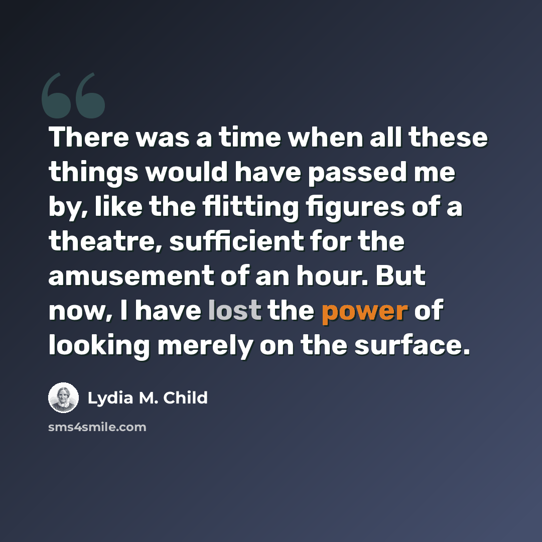 “There was a time when all these things would have passed me by, like the flitting figures of a theatre, sufficient for the amusement of an hour. But now, I have lost the power of looking merely on the surface.” quote by Lydia M. Child