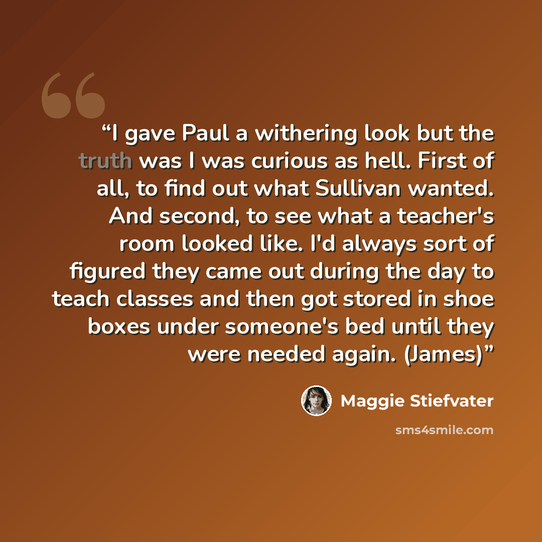 “I gave Paul a withering look but the truth was I was curious as hell. First of all, to find out what Sullivan wanted. And second, to see what a teacher's room looked like. I'd always sort of figured they came out during the day to teach classes and then got stored in shoe boxes under someone's bed…” quote by Maggie Stiefvater
