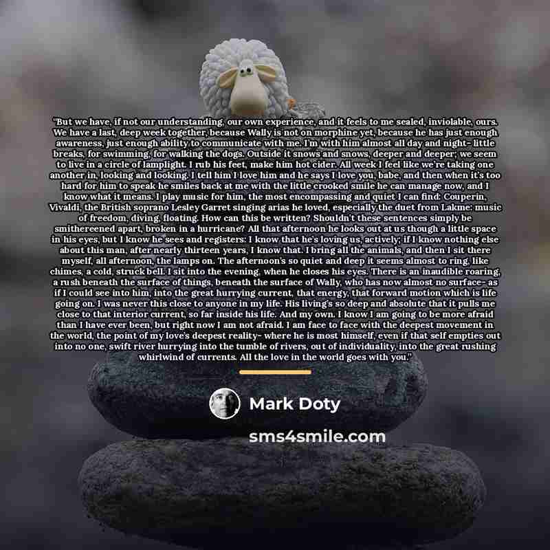 “But we have, if not our understanding, our own experience, and it feels to me sealed, inviolable, ours. We have a last, deep week together, because Wally is not on morphine yet, because he has just enough awareness, just enough ability to communicate with me. I’m with him almost all day and night…” quote by Mark Doty