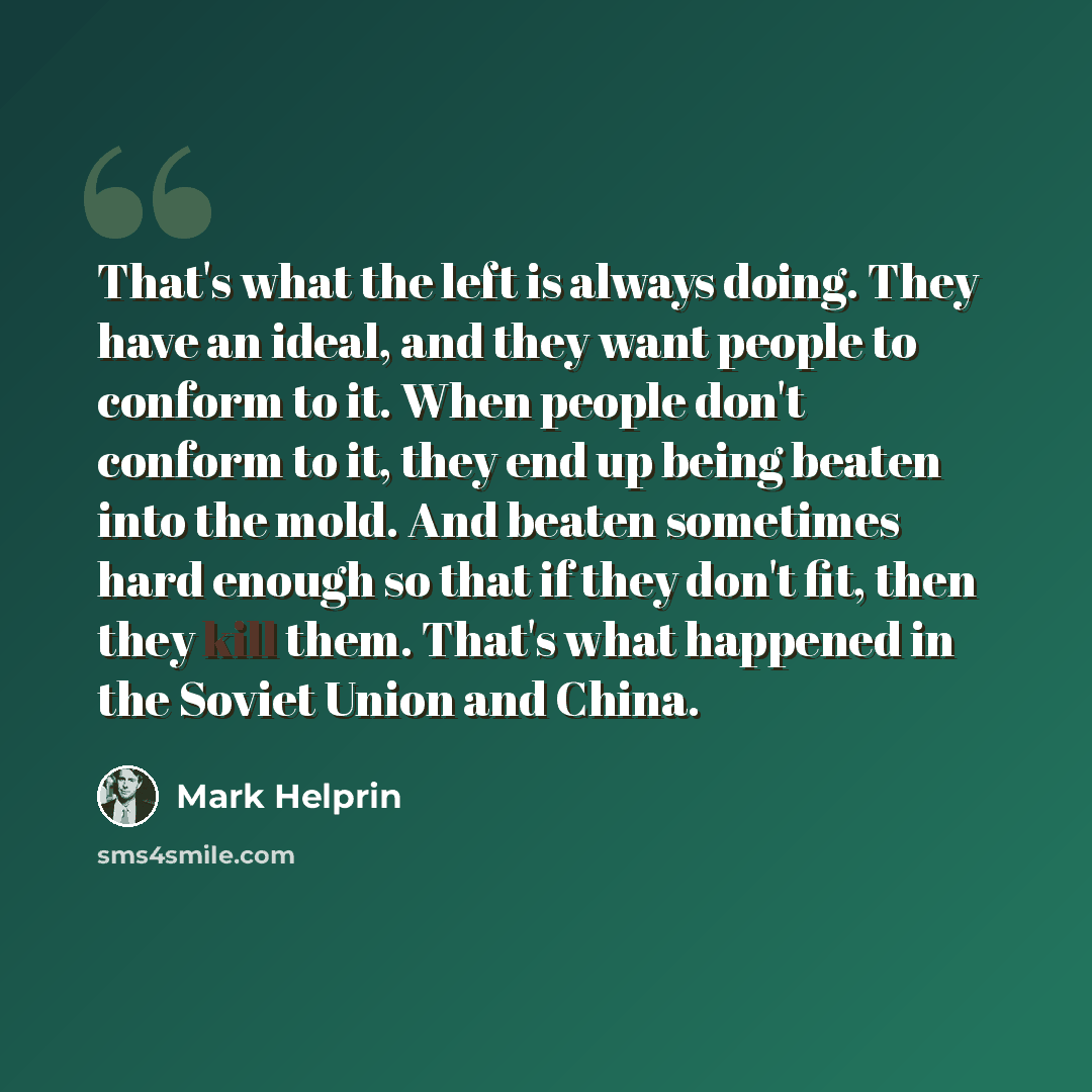 “That's what the left is always doing. They have an ideal, and they want people to conform to it. When people don't conform to it, they end up being beaten into the mold. And beaten sometimes hard enough so that if they don't fit, then they kill them. That's what happened in the Soviet Union and…” quote by Mark Helprin