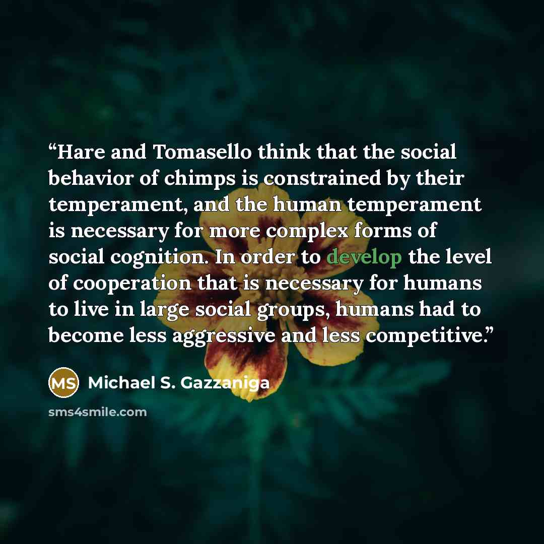 “Hare and Tomasello think that the social behavior of chimps is constrained by their temperament, and the human temperament is necessary for more complex forms of social cognition. In order to develop the level of cooperation that is necessary for humans to live in large social groups, humans had…” quote by Michael S. Gazzaniga