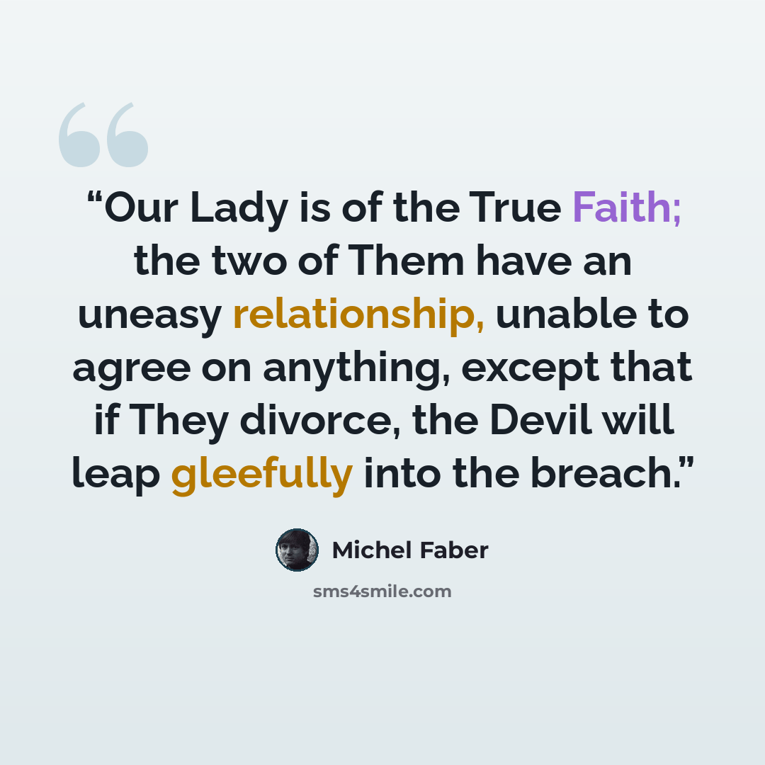 “Our Lady is of the True Faith; the two of Them have an uneasy relationship, unable to agree on anything, except that if They divorce, the Devil will leap gleefully into the breach.” quote by Michel Faber
