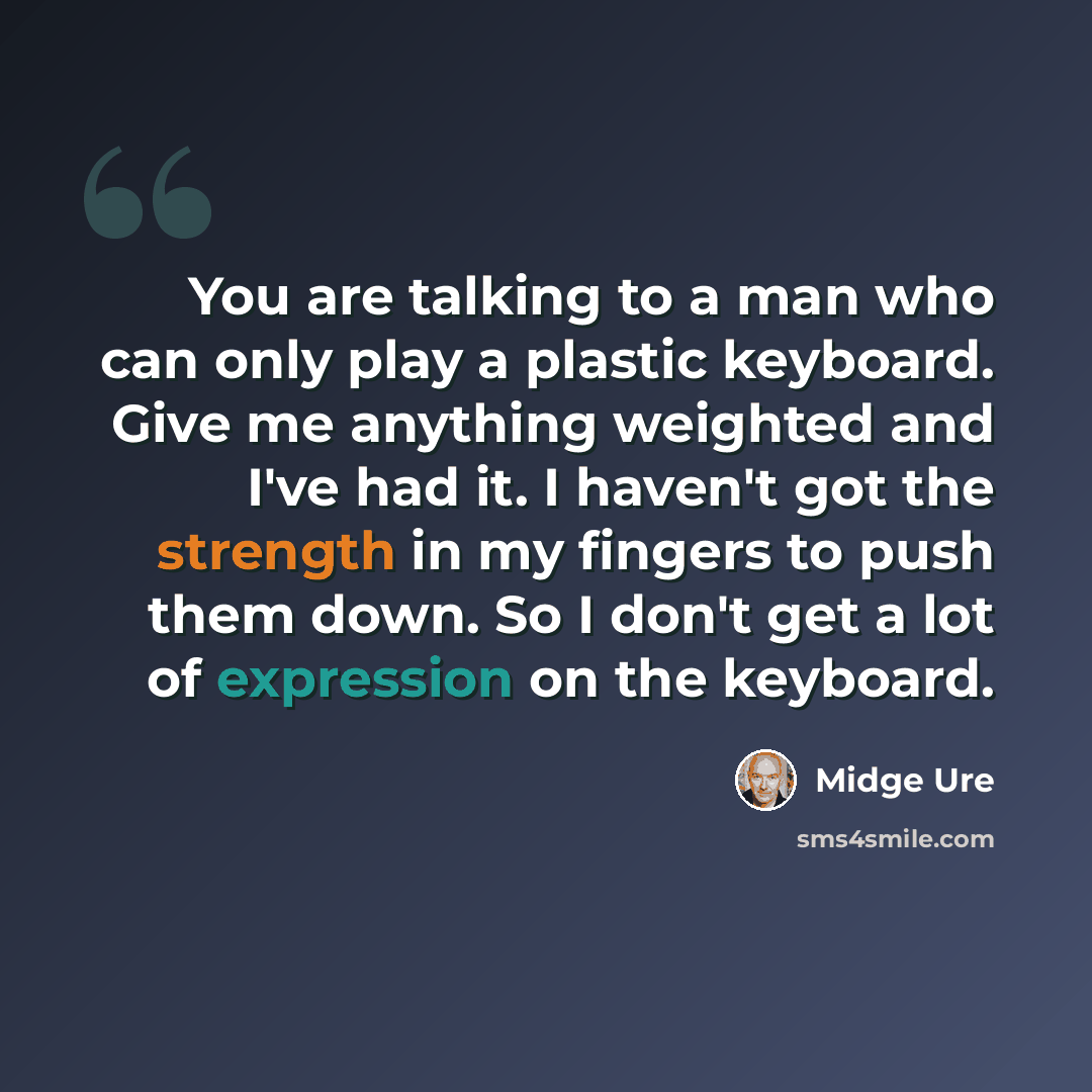 “You are talking to a man who can only play a plastic keyboard. Give me anything weighted and I've had it. I haven't got the strength in my fingers to push them down. So I don't get a lot of expression on the keyboard.” quote by Midge Ure