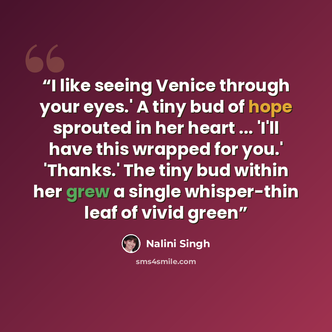 “I like seeing Venice through your eyes.' A tiny bud of hope sprouted in her heart ... 'I'll have this wrapped for you.' 'Thanks.' The tiny bud within her grew a single whisper-thin leaf of vivid green” quote by Nalini Singh