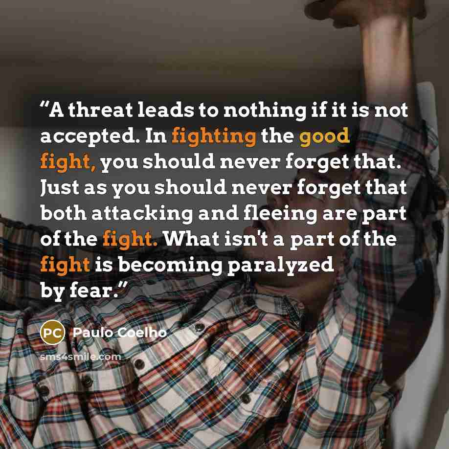 “A threat leads to nothing if it is not accepted. In fighting the good fight, you should never forget that. Just as you should never forget that both attacking and fleeing are part of the fight. What isn't a part of the fight is becoming paralyzed by fear.” quote by Paulo coelho