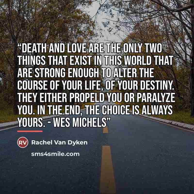 “Death and love are the only two things that exist in this world that are strong enough to alter the course of your life, of your destiny. They either propeld you or paralyze you. In the end, the choice is always yours. - Wes Michels” quote by Rachel Van Dyken