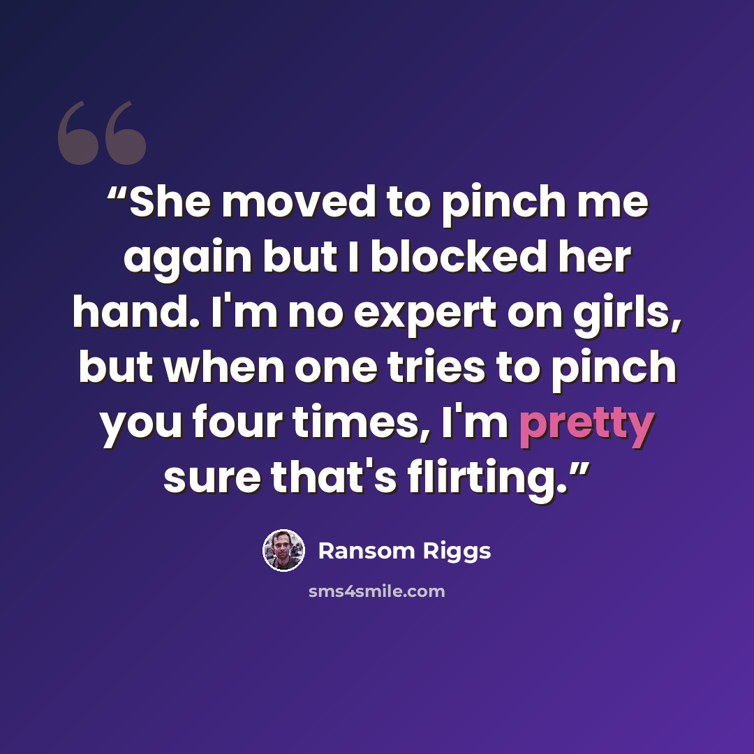 “She moved to pinch me again but I blocked her hand. I'm no expert on girls, but when one tries to pinch you four times, I'm pretty sure that's flirting.” quote by Ransom Riggs