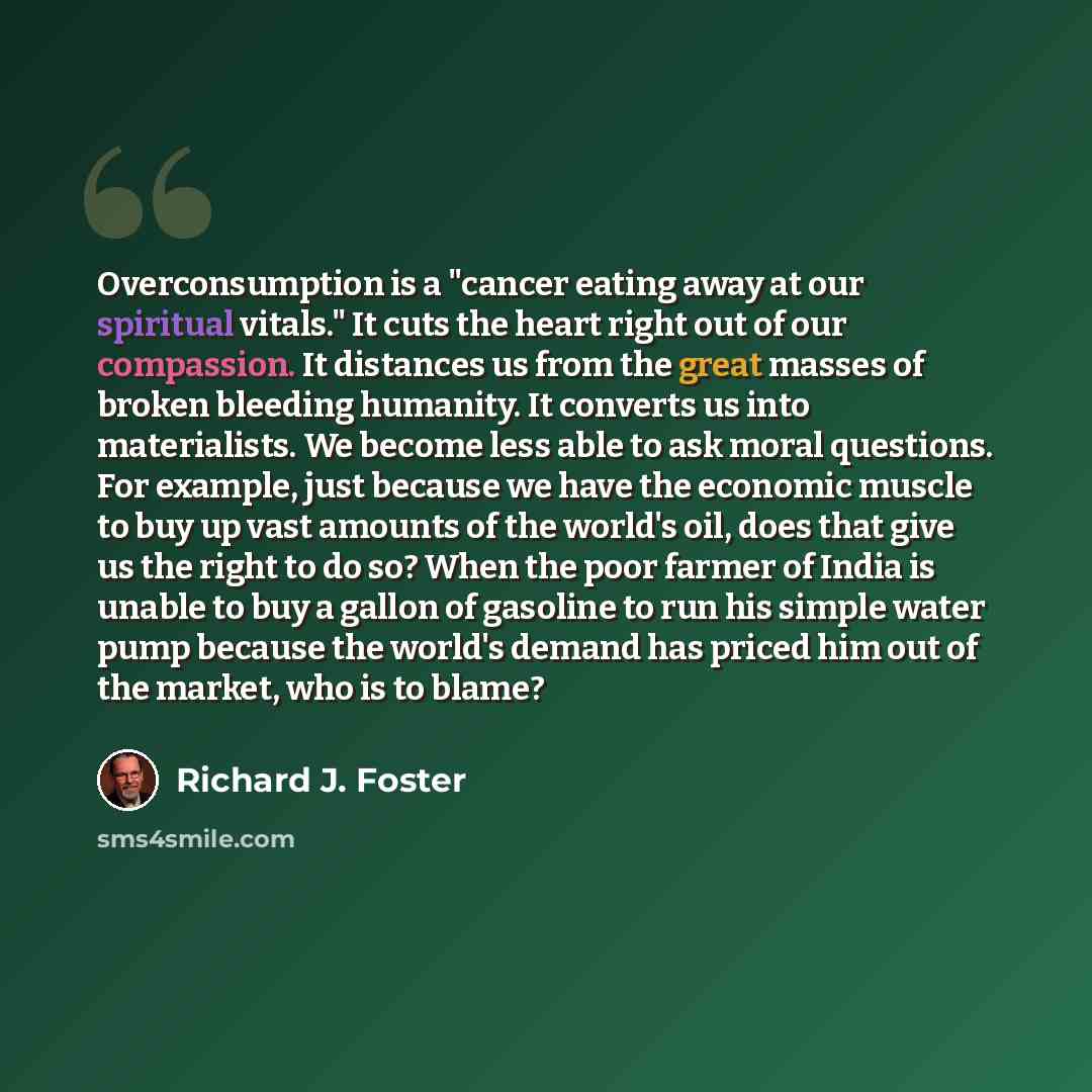 “Overconsumption is a "cancer eating away at our spiritual vitals." It cuts the heart right out of our compassion. It distances us from the great masses of broken bleeding humanity. It converts us into materialists. We become less able to ask moral questions. For example, just because we have the…” quote by Richard J. Foster