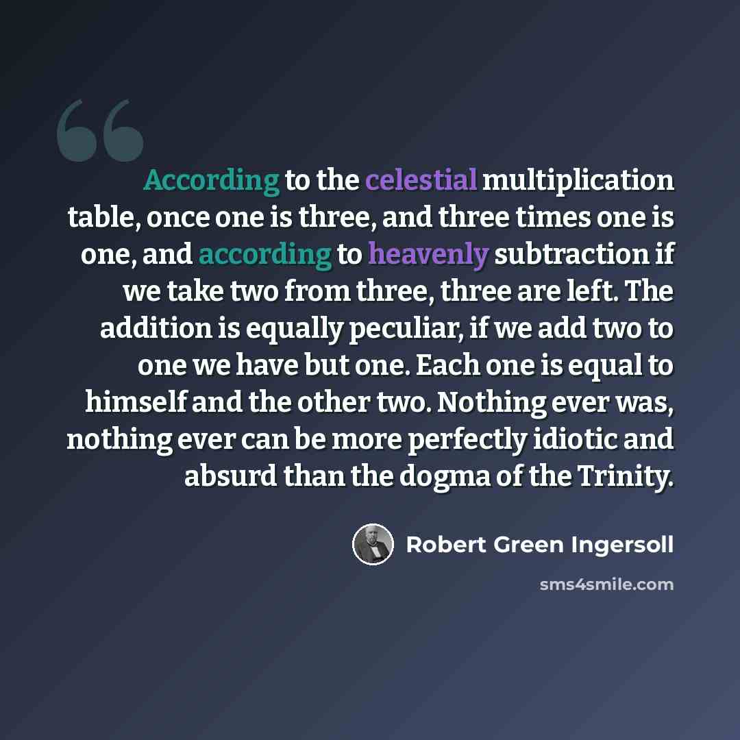 “According to the celestial multiplication table, once one is three, and three times one is one, and according to heavenly subtraction if we take two from three, three are left. The addition is equally peculiar, if we add two to one we have but one. Each one is equal to himself and the other two…” quote by Robert Green Ingersoll