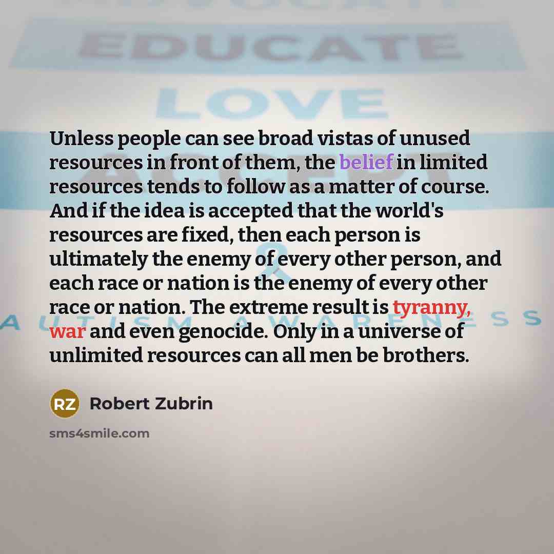 “Unless people can see broad vistas of unused resources in front of them, the belief in limited resources tends to follow as a matter of course. And if the idea is accepted that the world's resources are fixed, then each person is ultimately the enemy of every other person, and each race or nation…” quote by Robert Zubrin