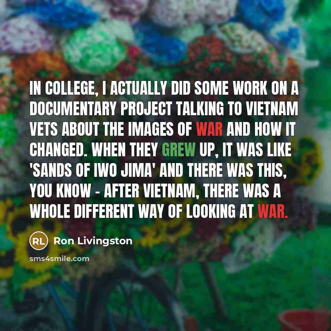 “In college, I actually did some work on a documentary project talking to Vietnam vets about the images of war and how it changed. When they grew up, it was like 'Sands of Iwo Jima' and there was this, you know - after Vietnam, there was a whole different way of looking at war.” quote by Ron Livingston