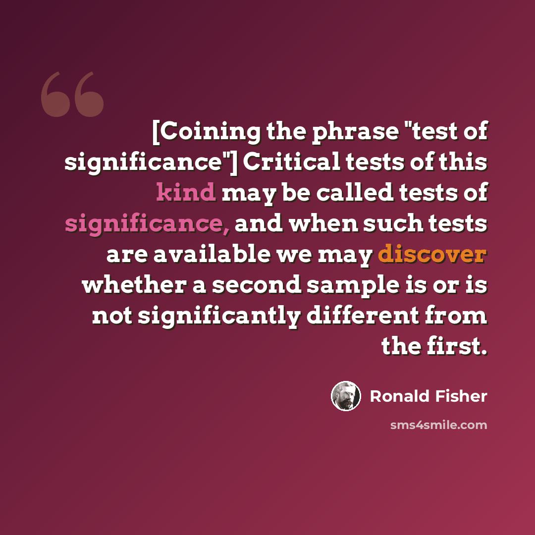 “[Coining the phrase "test of significance"] Critical tests of this kind may be called tests of significance, and when such tests are available we may discover whether a second sample is or is not significantly different from the first.” quote by Ronald Fisher
