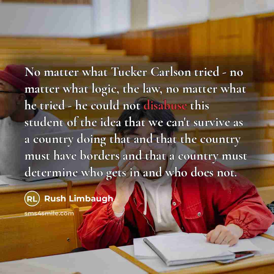 “No matter what Tucker Carlson tried - no matter what logic, the law, no matter what he tried - he could not disabuse this student of the idea that we can't survive as a country doing that and that the country must have borders and that a country must determine who gets in and who does not.” quote by Rush Limbaugh