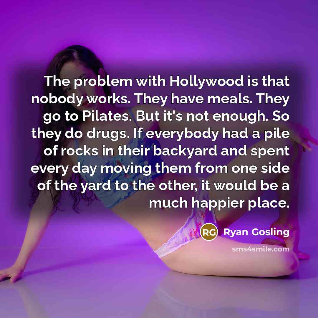 “The problem with Hollywood is that nobody works. They have meals. They go to Pilates. But it's not enough. So they do drugs. If everybody had a pile of rocks in their backyard and spent every day moving them from one side of the yard to the other, it would be a much happier place.” quote by Ryan Gosling
