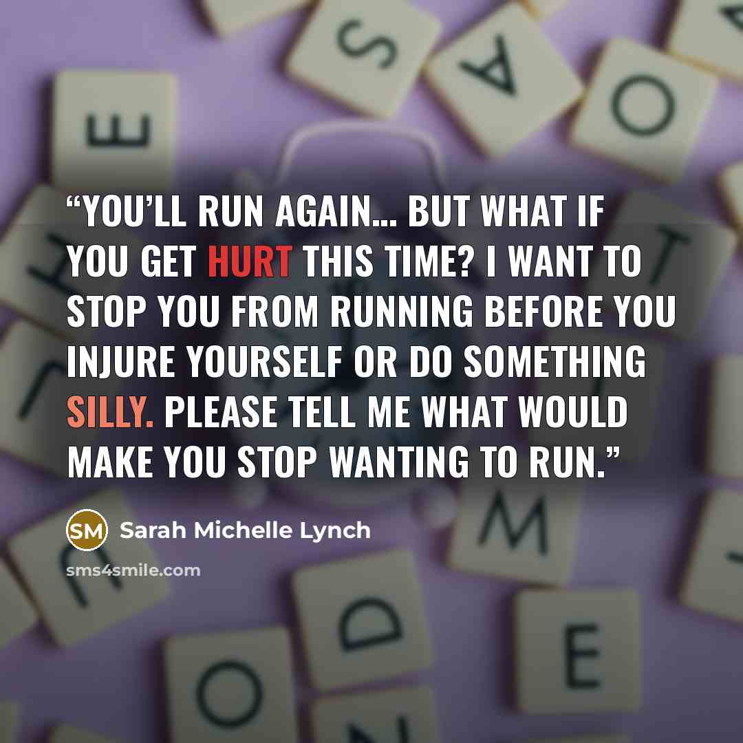 “You’ll run again… but what if you get hurt this time? I want to stop you from running before you injure yourself or do something silly. Please tell me what would make you stop wanting to run.” quote by Sarah Michelle Lynch