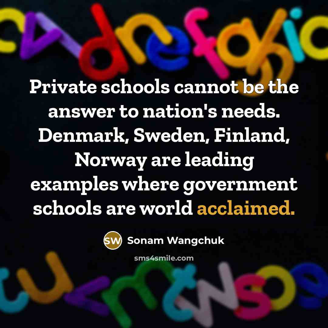 “Private schools cannot be the answer to nation's needs. Denmark, Sweden, Finland, Norway are leading examples where government schools are world acclaimed.” quote by Sonam Wangchuk