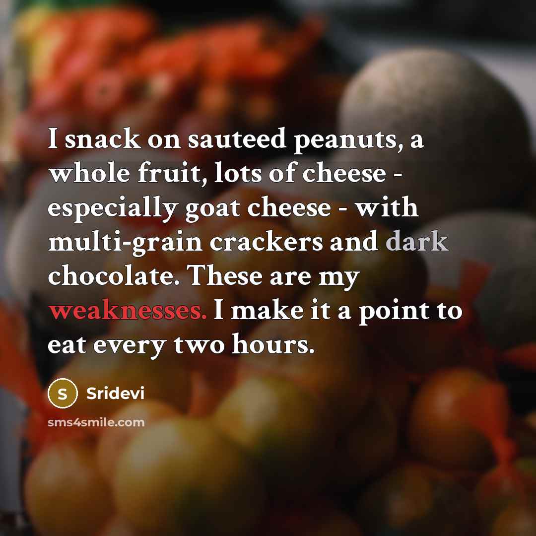 “I snack on sauteed peanuts, a whole fruit, lots of cheese - especially goat cheese - with multi-grain crackers and dark chocolate. These are my weaknesses. I make it a point to eat every two hours.” quote by Sridevi