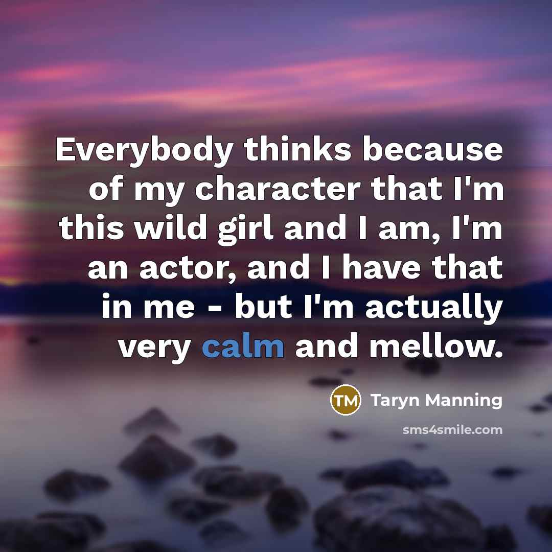 “Everybody thinks because of my character that I'm this wild girl and I am, I'm an actor, and I have that in me - but I'm actually very calm and mellow.” quote by Taryn Manning