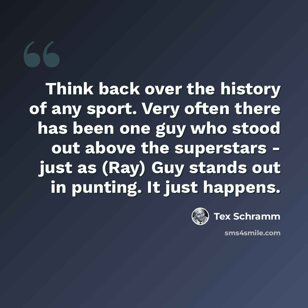 “Think back over the history of any sport. Very often there has been one guy who stood out above the superstars - just as (Ray) Guy stands out in punting. It just happens.” quote by Tex Schramm