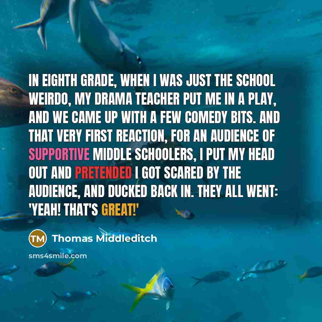 “In eighth grade, when I was just the school weirdo, my drama teacher put me in a play, and we came up with a few comedy bits. And that very first reaction, for an audience of supportive middle schoolers, I put my head out and pretended I got scared by the audience, and ducked back in. They all…” quote by Thomas Middleditch
