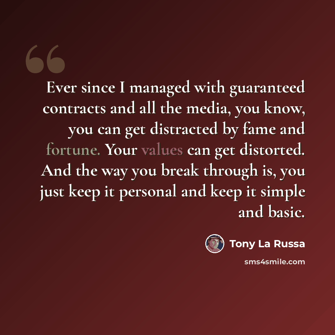 “Ever since I managed with guaranteed contracts and all the media, you know, you can get distracted by fame and fortune. Your values can get distorted. And the way you break through is, you just keep it personal and keep it simple and basic.” quote by Tony La Russa