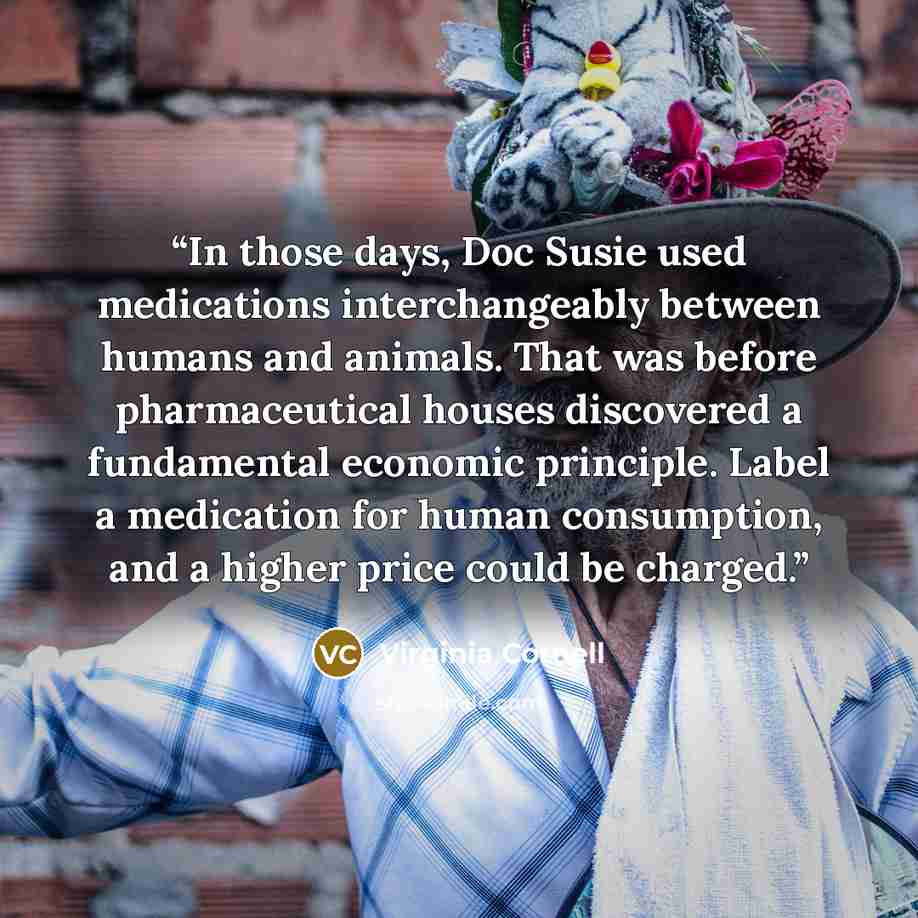 “In those days, Doc Susie used medications interchangeably between humans and animals. That was before pharmaceutical houses discovered a fundamental economic principle. Label a medication for human consumption, and a higher price could be charged.” quote by Virginia Cornell