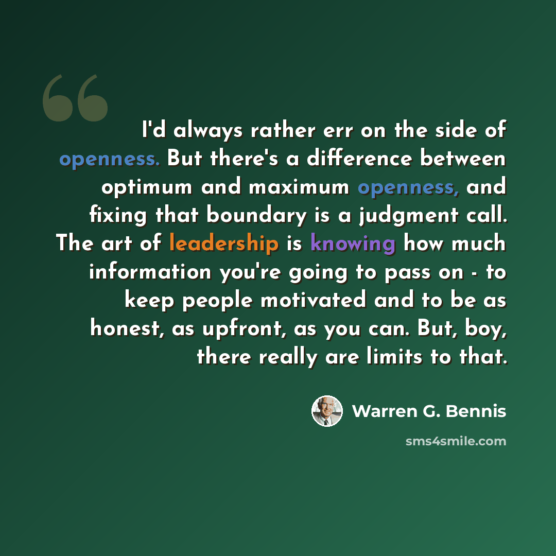 “I'd always rather err on the side of openness. But there's a difference between optimum and maximum openness, and fixing that boundary is a judgment call. The art of leadership is knowing how much information you're going to pass on - to keep people motivated and to be as honest, as upfront, as…” quote by Warren G. Bennis